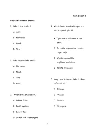 217
Task Sheet 2
Circle the correct answer.
1. Who is the sender?
A Amri
B Maryanne
C Minah
D Tina
2. Who received the email?
A Maryanne
B Minah
C Tina
D Amri
3. What is the email about?
A Where I live
B Buddy system
C Safety tips
D Do not talk to strangers
4. What should you do when you are
lost in a public place?
A Open the attachment in the
email.
B Go to the information counter
to get help.
C Wonder around the
neighbourhood alone.
D Talk to strangers.
5. Keep them informed. Who is ‘them’
referred to?
A Children
B Friends
C Parents
D Strangers
 