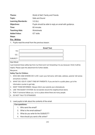 243
Theme: World of Self, Family and Friends
Topic: Safe and Sound
Learning Standards: 3.2.2(c)
Objectives: Pupils should be able to reply an email with guidance.
Time: 60 minutes
Teaching Aids: Worksheets
Added Value: ICT skills
Steps:
Pre - Writing
1. Pupils read the email from the previous lesson.
2. Lead pupils to talk about the contents of the email.
Cue questions:
1. Who send the email?
2. What is the email address?
3. What do you write for the SUBJECT?
4. How should you send a file online?
Email Text
TO:
CC:
SUBJECT:
Dear Minah
I just received these safety tips from my friend and I am forwarding it to you because I think It will be
helpful. Please open the attachment for further details.
Maryanne.
Safety Tips for Children
1. WHO AM I AND WHERE DO I LIVE: Learn your full name, birth date, address, parents’ full names
and phone numbers.
2. WHAT DO I DO IF I CAN’T FIND MY PARENTS: If you are lost in a public place, go to the
information counter to get help.
3. KEEP THEM INFORMED: Always inform your parents your whereabouts.
4. USE THE BUDDY SYSTEM: Do not wander around the neighbourhood alone.
5. RUN: If someone follows you, run to a place where there are many people.
6. DO NOT TALK TO STRANGER.
 