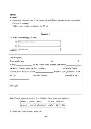 244
Writing
Activity 1
3. Pupils reply the email online (if the internet and an ICT lab is available) or use the template
(Handout 1) provided.
Note: Lesson may be carried out in the ICT lab.
Note: Provide pupils with words to fill in the blanks if your pupils need guidance.
Minah pictures email because scrapbook
project received attachment helpful Safety Tips
4. Check and confirm answers with pupils.
Handout 1
Fill in the blanks to reply the email.
TO:
CC:
SUBJECT:
Dear Maryanne,
Thank you for your ________________________ on ______________________. It
is very ________________ to my friends and I. It came just in time ______________
my teacher has just asked my class to make a _______________ on Safety Tips for
children. I was delighted when I _________________ the email from you because I can
use the ________________ you sent through ________________ to complete my
__________________ .
Thank you,
__________________
Re:Safety tips
Maryanne@.zeemail.com
 