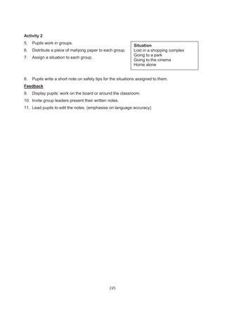 245
Activity 2
5. Pupils work in groups.
6. Distribute a piece of mahjong paper to each group.
7. Assign a situation to each group.
8. Pupils write a short note on safety tips for the situations assigned to them.
Feedback
9. Display pupils’ work on the board or around the classroom.
10. Invite group leaders present their written notes.
11. Lead pupils to edit the notes. (emphasise on language accuracy)
Situation
Lost in a shopping complex
Going to a park
Going to the cinema
Home alone
 