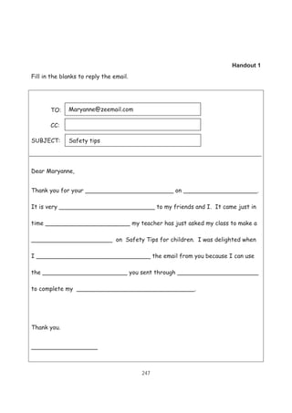 247
Handout 1
Fill in the blanks to reply the email.
TO:
CC:
SUBJECT:
Dear Maryanne,
Thank you for your ________________________ on ____________________.
It is very __________________________ to my friends and I. It came just in
time _______________________ my teacher has just asked my class to make a
______________________ on Safety Tips for children. I was delighted when
I _______________________________ the email from you because I can use
the _______________________ you sent through ______________________
to complete my ________________________________.
Thank you.
__________________
Safety tips
Maryanne@zeemail.com
 