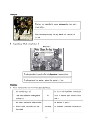 249
Example:
4. Repeat step 1 to 3 using Picture 2
Picture 2
Practice:
5. Pupils make sentences from the substitution table.
1. Ali wanted to go out
2. The robot batteries told ages to
charge up
so
he asked his mother for permission.
I had to wait for ages before I could
use it
3. Ali asked his mother’s permission
4. I had to wait before I could use
the robot
because
he wanted to go out.
its batteries took ages to charge up.
The boy ran towards his house because the men were
chasing him.
The boys asked the police for help because they were lost.
The men were chasing the boy so he ran towards his
house.
The boys were lost so they asked the police for help.
 