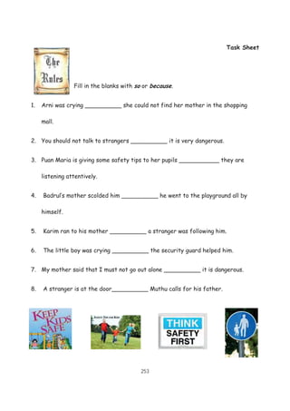 253
Task Sheet
Fill in the blanks with so or because.
1. Arni was crying __________ she could not find her mother in the shopping
mall.
2. You should not talk to strangers __________ it is very dangerous.
3. Puan Maria is giving some safety tips to her pupils ___________ they are
listening attentively.
4. Badrul’s mother scolded him __________ he went to the playground all by
himself.
5. Karim ran to his mother __________ a stranger was following him.
6. The little boy was crying __________ the security guard helped him.
7. My mother said that I must not go out alone __________ it is dangerous.
8. A stranger is at the door__________ Muthu calls for his father.
 