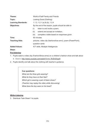 256
Theme: World of Self Family and Friends
Topic: Looking Good (Clothing)
Learning Standards: 1.1.3, 1.2.1 (a) & (b), 1.2.4
Objectives: By the end of the lesson, pupils should be able to
(i) listen to and recite a poem;
(ii) extend and accept an invitation;
(iii) complete a table based on responses given.
Time: 60 minutes
Teaching Aids: pictures, video clip (fashionshow.wmv), poem (PowerPoint),
question cards
Added Values: ICT skills, Multiple Intelligences
Steps:
Pre-listening:
1. Pupils watch a video clip (FashionShow.wmw) on a children’s fashion show and talk about
it. (Source: http://www.youtube.com/watch?v=m_RvSmDvjp4)
2. Pupils identify and talk about the clothing with teacher’s guidance.
Cue questions:
What are the three girls wearing?
What do they have on their feet?
Which girl is wearing a pair of black shoes?
(Teacher may replay the video while discussing)
What does the boy wear on his head?
While-Listening
3. Distribute Task Sheet 1 to pupils.
 