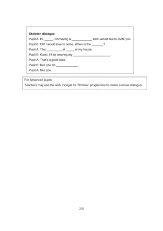 258
Skeleton dialogue
Pupil A: Hi, _____. I’m having a ____________ and I would like to invite you.
Pupil B: Oh! I would love to come. When is the _______?
Pupil A: This _________ at _____ at my house.
Pupil B: Good. I’ll be wearing my ______________________.
Pupil A: That’s a good idea.
Pupil B: See you on _____________.
Pupil A: See you.
Task Sheet 1
For Advanced pupils
Teachers may use the web. Google for ‘DVolver’ programme to create a movie dialogue.
 