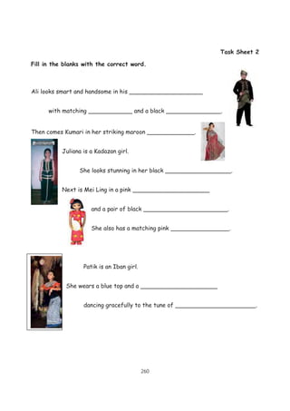 260
Task Sheet 2
Fill in the blanks with the correct word.
Ali looks smart and handsome in his ____________________
with matching ____________ and a black _______________.
Then comes Kumari in her striking maroon _____________.
Juliana is a Kadazan girl.
She looks stunning in her black __________________.
Next is Mei Ling in a pink _____________________
and a pair of black _______________________.
She also has a matching pink ________________.
Patik is an Iban girl.
She wears a blue top and a _____________________
dancing gracefully to the tune of ______________________.
 