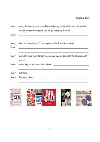 212
Reading Text
Mary: Mom, the boutique near our house is having a sale. Children’s clothes are
sold at a discounted price. Can we go shopping, please?
Mom: _______________________________________________________
_______________________________________________________
Mary: Most of them do not fit me anymore. Can I put them away?
Mom: _______________________________________________________
_______________________________________________________
Mary: Mom, if I give them to Ruth, would you buy me some skirts, blouses and T-
shirts?
Mom: Mary, why do you need all of those? ____________________________
_______________________________________________________
Mary: But mom…
Mom: I’m sorry, Mary. __________________________________________
_______________________________________________________
 