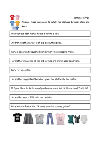 213
Sentence Strips
Arrange these sentences to retell the dialogue between Mom and
Mary.
The boutique near Mary’s house is having a sale.
Children’s clothes are sold at big discounted price.
Mary is eager and requested her mother to go shopping there.
Her mother disagreed as her old clothes are still in good conditions.
Mary felt dejected.
Her mother suggested that Mary gives her clothes to her sister.
If I give them to Ruth, would you buy me some skirts, blouses and T-shirts?
Her mother was still firm in her decision.
Mary learnt a lesson that ‘A penny saved is a penny gained.’
 