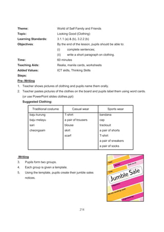 214
Theme: World of Self Family and Friends
Topic: Looking Good (Clothing)
Learning Standards: 3.1.1 (a) & (b), 3.2.2 (b)
Objectives: By the end of the lesson, pupils should be able to:
(i) complete sentences;
(ii) write a short paragraph on clothing.
Time: 60 minutes
Teaching Aids: Realia, manila cards, worksheets
Added Values: ICT skills, Thinking Skills
Steps:
Pre- Writing
1. Teacher shows pictures of clothing and pupils name them orally.
2. Teacher pastes pictures of the clothes on the board and pupils label them using word cards.
(or use PowerPoint slides clothes.ppt)
Suggested Clothing:
Traditional costume Casual wear Sports wear
baju kurung T-shirt bandana
baju melayu a pair of trousers cap
sari blouse tracksuit
cheongsam skirt a pair of shorts
scarf T-shirt
a pair of sneakers
a pair of socks
Writing
3. Pupils form two groups.
4. Each group is given a template.
5. Using the template, pupils create their jumble sales
notices.
 