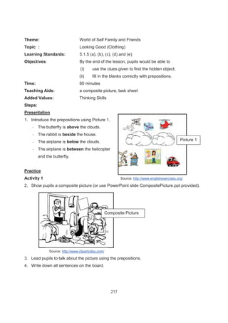 217
Theme: World of Self Family and Friends
Topic : Looking Good (Clothing)
Learning Standards: 5.1.5 (a), (b), (c), (d) and (e)
Objectives: By the end of the lesson, pupils would be able to
(i) use the clues given to find the hidden object;
(ii) fill in the blanks correctly with prepositions.
Time: 60 minutes
Teaching Aids: a composite picture, task sheet
Added Values: Thinking Skills
Steps:
Presentation
1. Introduce the prepositions using Picture 1.
- The butterfly is above the clouds.
- The rabbit is beside the house.
- The airplane is below the clouds.
- The airplane is between the helicopter
and the butterfly.
Practice
Activity 1
2. Show pupils a composite picture (or use PowerPoint slide CompositePicture.ppt provided).
3. Lead pupils to talk about the picture using the prepositions.
4. Write down all sentences on the board.
Composite Picture
Source: http://www.englishexercises.org/
Source: http://www.clipartoday.com/
Picture 1
 