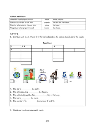 218
Sample sentences:
The towel is hanging on the door above above the shirt.
The sport shoes are on the floor between the bed and the chests.
The shirt is hanging on the door knot below the towel.
The picture is hanging on the wall beside the chests.
Activity 2
5. Distribute task sheet. Pupils fill in the blanks based on the picture clues to solve the puzzle.
Task Sheet
1 2, 4 3
5
1. The star is __________ the earth.
2. The girl is standing __________ the flowers.
3. The cat is looking at the fish ____________ him in the bowl.
4. The foal is _________ the mare.
5. The number ‘4’ is __________ the number ‘5’ and ‘6’.
6. Check and confirm answers with pupils.
1 2 53 4
 