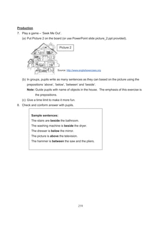 219
Production
7. Play a game – ‘Seek Me Out’.
(a) Put Picture 2 on the board (or use PowerPoint slide picture_2.ppt provided).
(b) In groups, pupils write as many sentences as they can based on the picture using the
prepositions ‘above’, ‘below’, ‘between’ and ‘beside’.
Note: Guide pupils with name of objects in the house. The emphasis of this exercise is
the prepositions.
(c) Give a time limit to make it more fun.
8. Check and conform answer with pupils.
Sample sentences:
The stairs are beside the bathroom.
The washing machine is beside the dryer.
The dresser is below the mirror.
The picture is above the television.
The hammer is between the saw and the pliers.
Picture 2
Source: http://www.englishexercises.org
 