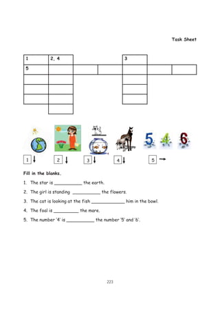 223
Task Sheet
1 2, 4 3
5
Fill in the blanks.
1. The star is __________ the earth.
2. The girl is standing __________ the flowers.
3. The cat is looking at the fish ____________ him in the bowl.
4. The foal is _________ the mare.
5. The number ‘4’ is __________ the number ‘5’ and ‘6’.
1 2 53 4
 