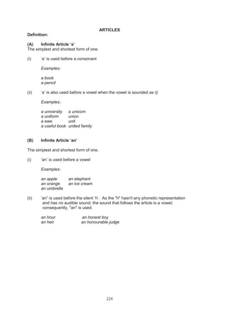 224
ARTICLES
Definition:
(A) Infinite Article ‘a’
The simplest and shortest form of one.
(i) ‘a’ is used before a consonant
Examples:
a book
a pencil
(ii) ‘a’ is also used before a vowel when the vowel is sounded as /j/
Examples:.
a university a unicorn
a uniform union
a ewe unit
a useful book united family
(B) Infinite Article ‘an’
The simplest and shortest form of one.
(i) ’an’ is used before a vowel
Examples:
an apple an elephant
an orange an ice cream
an umbrella
(ii) ’an” is used before the silent ‘h’. As the "h" hasn't any phonetic representation
and has no audible sound, the sound that follows the article is a vowel;
consequently, "an" is used.
an hour an honest boy
an heir an honourable judge
 