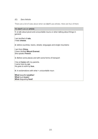 225
(C) Zero Article
There are a lot of rules about when we don't use articles. Here are four of them:
We don't use an article:
1. to talk about plural and uncountable nouns or when talking about things in
general:
I am terrified of rats.
I hate cheese.
2. before countries, towns, streets, languages and single mountains:
I am from China.
I have climbed Mount Everest.
She speaks French.
3. Before some places and with some forms of transport:
I live at home with my parents.
I came here by car.
He goes to work by bus.
4. In exclamations with what + uncountable noun:
What beautiful weather!
What loud music!
What disgusting food!
 