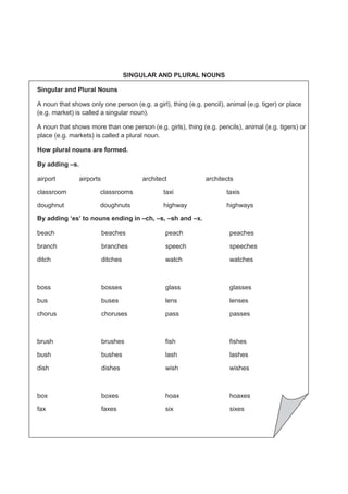 227
SINGULAR AND PLURAL NOUNS
Singular and Plural Nouns
A noun that shows only one person (e.g. a girl), thing (e.g. pencil), animal (e.g. tiger) or place
(e.g. market) is called a singular noun).
A noun that shows more than one person (e.g. girls), thing (e.g. pencils), animal (e.g. tigers) or
place (e.g. markets) is called a plural noun.
How plural nouns are formed.
By adding –s.
airport airports architect architects
classroom classrooms taxi taxis
doughnut doughnuts highway highways
By adding ‘es’ to nouns ending in –ch, –s, –sh and –x.
beach beaches peach peaches
branch branches speech speeches
ditch ditches watch watches
boss bosses glass glasses
bus buses lens lenses
chorus choruses pass passes
brush brushes fish fishes
bush bushes lash lashes
dish dishes wish wishes
box boxes hoax hoaxes
fax faxes six sixes
 