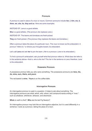 230
Pronouns
A pronoun is used in place of a noun or nouns. Common pronouns include her, I, him, me, it,
them, we, she, he, they and us. Here are some examples:
INSTEAD OF: Lana is a good athlete.
She is a good athlete. (The pronoun she replaces Lana.)
INSTEAD OF: The beans and tomatoes are fresh-picked.
They are fresh-picked. (The pronoun they replaces the beans and tomatoes.)
Often a pronoun takes the place of a particular noun. This noun is known as the antecedent. A
pronoun "refers to," or directs your thoughts toward, its antecedent.
Let's call Lana and ask her to join the team. (Her is a pronoun; Lana is its antecedent.)
To find a pronoun's antecedent, ask yourself what that pronoun refers to. What does her refer to
in the sentence above—that is, who is the her? The her in the sentence is Lana; therefore, Lana
is the antecedent.
Possessive Pronouns
A possessive pronoun tells you who owns something. The possessive pronouns are hers, his,
its, mine, ours, theirs, and yours.
The red basket is mine. Yours is on the coffee table.
Interrogative Pronouns
An interrogative pronoun is used in a question. It helps to ask about something. The
interrogative pronouns are what, which, who, whom, and compound words ending in "ever,"
such as whatever, whichever, whoever, and whomever.
What on earth is that? Who ate the last Fig Newton?
An interrogative pronoun may look like an interrogative adjective, but it is used differently in a
sentence: it acts as a pronoun, taking the place of a noun.
 