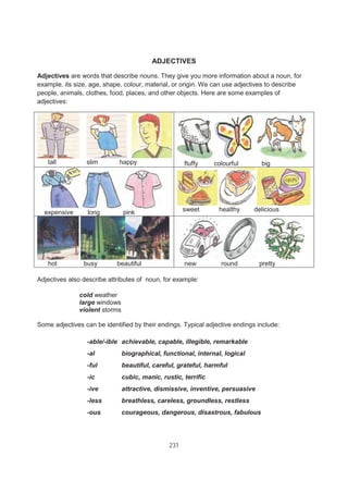 231
ADJECTIVES
Adjectives are words that describe nouns. They give you more information about a noun, for
example, its size, age, shape, colour, material, or origin. We can use adjectives to describe
people, animals, clothes, food, places, and other objects. Here are some examples of
adjectives:
tall slim happy fluffy colourful big
expensive long pink sweet healthy delicious
hot busy beautiful new round pretty
Adjectives also describe attributes of noun, for example:
cold weather
large windows
violent storms
Some adjectives can be identified by their endings. Typical adjective endings include:
-able/-ible achievable, capable, illegible, remarkable
-al biographical, functional, internal, logical
-ful beautiful, careful, grateful, harmful
-ic cubic, manic, rustic, terrific
-ive attractive, dismissive, inventive, persuasive
-less breathless, careless, groundless, restless
-ous courageous, dangerous, disastrous, fabulous
 