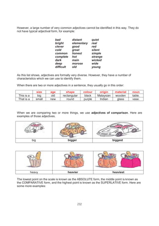 232
However, a large number of very common adjectives cannot be identified in this way. They do
not have typical adjectival form, for example:
bad
bright
clever
cold
common
complete
dark
deep
difficult
distant
elementary
good
great
honest
hot
main
morose
old
quiet
real
red
silent
simple
strange
wicked
wide
young
As this list shows, adjectives are formally very diverse. However, they have a number of
characteristics which we can use to identify them.
When there are two or more adjectives in a sentence, they usually go in this order:
size age shape colour origin material noun
This is a big old rectangular black Malaysian wooden table.
That is a small new round purple Indian glass vase.
When we are comparing two or more things, we use adjectives of comparison. Here are
examples of those adjectives.
big bigger biggest
The lowest point on the scale is known as the ABSOLUTE form, the middle point is known as
the COMPARATIVE form, and the highest point is known as the SUPERLATIVE form. Here are
some more examples:
heavy heavier heaviest
 