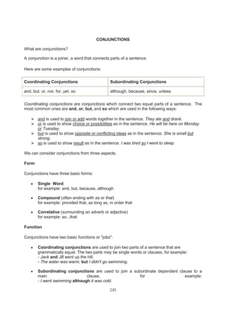 245
CONJUNCTIONS
What are conjunctions?
A conjunction is a joiner, a word that connects parts of a sentence.
Here are some examples of conjunctions:
Coordinating Conjunctions Subordinating Conjunctions
and, but, or, nor, for, yet, so although, because, since, unless
Coordinating conjunctions are conjunctions which connect two equal parts of a sentence. The
most common ones are and, or, but, and so which are used in the following ways:
and is used to join or add words together in the sentence. They ate and drank.
or is used to show choice or possibilities as in the sentence. He will be here on Monday
or Tuesday.
but is used to show opposite or conflicting ideas as in the sentence. She is small but
strong.
so is used to show result as in the sentence. I was tired so I went to sleep.
We can consider conjunctions from three aspects.
Form
Conjunctions have three basic forms:
Single Word
for example: and, but, because, although
Compound (often ending with as or that)
for example: provided that, as long as, in order that
Correlative (surrounding an adverb or adjective)
for example: so...that
Function
Conjunctions have two basic functions or "jobs":
Coordinating conjunctions are used to join two parts of a sentence that are
grammatically equal. The two parts may be single words or clauses, for example:
- Jack and Jill went up the hill.
- The water was warm, but I didn't go swimming.
Subordinating conjunctions are used to join a subordinate dependent clause to a
main clause, for example:
- I went swimming although it was cold.
 