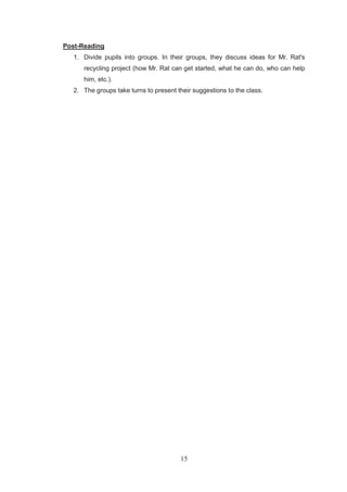 15
Post-Reading
1. Divide pupils into groups. In their groups, they discuss ideas for Mr. Rat's
recycling project (how Mr. Rat can get started, what he can do, who can help
him, etc.).
2. The groups take turns to present their suggestions to the class.
 