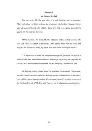 16
Handout 1
Mr. Rat and Mr. Owl
One sunny day, Mr. Rat was sitting in a park drinking a can of lemonade.
When he finished his drink, he threw the empty can into the bin. However, the bin
was full and overflowing with rubbish. Some of it had even spilled out onto the
ground. Mr. Rat was in a dilemma.
At that moment, his friend, Mr. Owl appeared and he looked annoyed. Mr.
Owl said, “Why is rubbish everywhere? Don’t people know how to reuse and
recycle?” Mr. Rat asked, “Hello, my friend, what does reuse and recycle mean?”
“Oh, to reuse is to make the most of the things that you have. To recycle is
simply to turn used items from rubbish into new things. By reusing and recycling, we
can help reduce the amount of rubbish we discard every day,” answered Mr. Owl.
Mr. Rat was getting excited about the new idea. He remarked, “That's great,
we really need to recycle the rubbish we throw so less rubbish will go to dumpsites.
Less rubbish means fewer dumpsites. We can save the earth’s precious resources. I
like the idea of recycling.” Mr. Owl said, “Yes, my friend, let’s start a project together.”
 