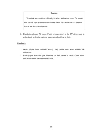18
Reduce
To reduce, we must turn off the lights when we leave a room. We should
also turn off taps when we are not using them. We can take short showers
so that we do not waste water.
6. Distribute coloured A4 paper. Pupils choose which of the 3R's they want to
write about, and write a simple paragraph about how to do it.
Feedback
1. When pupils have finished writing, they paste their work around the
classroom.
2. Read pupils' work and give feedback on their pieces of paper. Other pupils
can do the same for their friends' work.
 