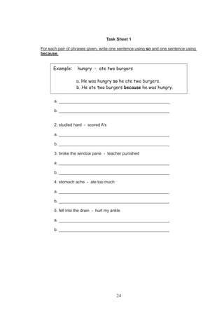 24
Task Sheet 1
For each pair of phrases given, write one sentence using so and one sentence using
because.
1. woke up late - missed the bus
a. ________________________________________________
b. ________________________________________________
2. studied hard - scored A's
a. ________________________________________________
b. ________________________________________________
3. broke the window pane - teacher punished
a. ________________________________________________
b. ________________________________________________
4. stomach ache - ate too much
a. ________________________________________________
b. ________________________________________________
5. fell into the drain - hurt my ankle
a. ________________________________________________
b. ________________________________________________
Example: hungry - ate two burgers
a. He was hungry so he ate two burgers.
b. He ate two burgers because he was hungry.
 