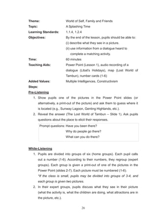 26
Theme: World of Self, Family and Friends
Topic: A Splashing Time
Learning Standards: 1.1.4, 1.2.4
Objectives: By the end of the lesson, pupils should be able to:
(i) describe what they see in a picture.
(ii) use information from a dialogue heard to
complete a matching activity.
Time: 60 minutes
Teaching Aids: Power Point (Lesson 1), audio recording of a
dialogue (Libat's Holidays), map (Lost World of
Tambun), number cards (1-6)
Added Values: Multiple Intelligences, Constructivism
Steps:
Pre-Listening
1. Show pupils one of the pictures in the Power Point slides (or
alternatively, a print-out of the picture) and ask them to guess where it
is located (e.g., Sunway Lagoon, Genting Highlands, etc.).
2. Reveal the answer (The Lost World of Tambun – Slide 1). Ask pupils
questions about the place to elicit their responses.
Prompt questions: Have you been there?
Why do people go there?
What can you do there?
While-Listening
1. Pupils are divided into groups of six (home groups). Each pupil calls
out a number (1-6). According to their numbers, they regroup (expert
groups). Each group is given a print-out of one of the pictures in the
Power Point (slides 2-7). Each picture must be numbered (1-6).
*If the class is small, pupils may be divided into groups of 3-4, and
each group is given two pictures.
2. In their expert groups, pupils discuss what they see in their picture
(what the activity is, what the children are doing, what attractions are in
the picture, etc.).
 
