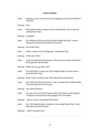 29
Libat’s Holiday
Libat: Ganang, do you want to see my photographs at the Lost World of
Tambun?
Ganang: Sure.
Libat: Wonderful! Here's a picture of the Tube Raiders. This is the first
activity that I tried.
Ganang: Fantastic!
Libat: We climbed to the top and slid down through the tube. It was a
long and winding journey down to the pool.
Ganang: And what's this?
Libat: That's a photo of the Hot Springs. I went there next.
Ganang: What was it like?
Libat: It was an interesting experience. There was hot water coming out
of the ground into the pool.
Ganang: Where did you go after that?
Libat: The Cliff Racer. It was one of the longest slides I’ve ever seen. I
loved this the most.
Ganang: Wow! I wish I could try that. What about the next picture?
Libat: Yes, that's the Adventure River. I sat on a float and it drifted slowly.
The river goes around the park.
Ganang: Any more pictures?
Libat: Ah, yes, this is the Kid’s Explorer Bay. My brother and I enjoyed
ourselves running around the playground in the water.
Ganang: Did you have a wonderful time there?
Libat: Yes. We finally landed ourselves in the Jungle Wave Pool. It has
real waves just like the sea.
Ganang: I wish I had gone too!
 