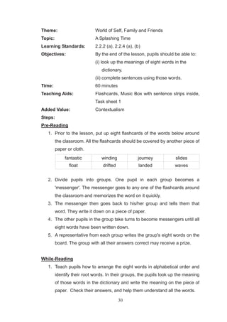 30
Theme: World of Self, Family and Friends
Topic: A Splashing Time
Learning Standards: 2.2.2 (a), 2.2.4 (a), (b)
Objectives: By the end of the lesson, pupils should be able to:
(i) look up the meanings of eight words in the
dictionary.
(ii) complete sentences using those words.
Time: 60 minutes
Teaching Aids: Flashcards, Music Box with sentence strips inside,
Task sheet 1
Added Value: Contextualism
Steps:
Pre-Reading
1. Prior to the lesson, put up eight flashcards of the words below around
the classroom. All the flashcards should be covered by another piece of
paper or cloth.
fantastic winding journey slides
float drifted landed waves
2. Divide pupils into groups. One pupil in each group becomes a
'messenger'. The messenger goes to any one of the flashcards around
the classroom and memorizes the word on it quickly.
3. The messenger then goes back to his/her group and tells them that
word. They write it down on a piece of paper.
4. The other pupils in the group take turns to become messengers until all
eight words have been written down.
5. A representative from each group writes the group's eight words on the
board. The group with all their answers correct may receive a prize.
While-Reading
1. Teach pupils how to arrange the eight words in alphabetical order and
identify their root words. In their groups, the pupils look up the meaning
of those words in the dictionary and write the meaning on the piece of
paper. Check their answers, and help them understand all the words.
 
