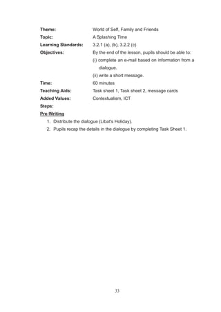 33
Theme: World of Self, Family and Friends
Topic: A Splashing Time
Learning Standards: 3.2.1 (a), (b), 3.2.2 (c)
Objectives: By the end of the lesson, pupils should be able to:
(i) complete an e-mail based on information from a
dialogue.
(ii) write a short message.
Time: 60 minutes
Teaching Aids: Task sheet 1, Task sheet 2, message cards
Added Values: Contextualism, ICT
Steps:
Pre-Writing
1. Distribute the dialogue (Libat's Holiday).
2. Pupils recap the details in the dialogue by completing Task Sheet 1.
 