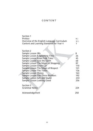 iii
C O N T E N T
Section 1
Preface vii
Overview of the English Language Curriculum viii
Content and Learning Standards for Year 4 1
Section 2
Sample Lesson 3Rs 8
Sample Lesson A Splashing Time 26
Sample Lesson Asian Folk Tales 45
Sample Lesson Save the Earth 68
Sample Lesson The Magic of Shopping 87
Sample Lesson Green Car 110
Sample Lesson The Magic of Respect 121
Sample Lesson The Twins 136
Sample Lesson Money 163
Sample Lesson The Three Brothers 192
Sample Lesson Safe and Sound 233
Sample Lesson Looking Good 256
Section 3
Grammar Notes 224
Acknowledgement 250
 