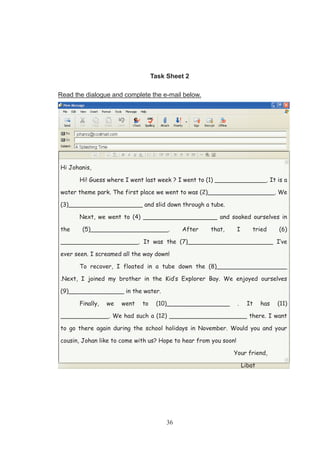 36
Task Sheet 2
Read the dialogue and complete the e-mail below.
Hi Johanis,
Hi! Guess where I went last week ? I went to (1) ______________. It is a
water theme park. The first place we went to was (2)__________________. We
(3)____________________ and slid down through a tube.
Next, we went to (4) ____________________ and soaked ourselves in
the (5)_____________________. After that, I tried (6)
_____________________. It was the (7)_______________________ I’ve
ever seen. I screamed all the way down!
To recover, I floated in a tube down the (8)___________________
.Next, I joined my brother in the Kid’s Explorer Bay. We enjoyed ourselves
(9)_______________ in the water.
Finally, we went to (10)_________________ . It has (11)
_____________. We had such a (12) _____________________ there. I want
to go there again during the school holidays in November. Would you and your
cousin, Johan like to come with us? Hope to hear from you soon!
Your friend,
Libat
 
