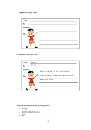 38
Sample message card:
Completed message card:
*Provide pupils with some guiding words:
invited
Lost World of Tambun
21st
.
From : ______________________________________________
To : ______________________________________________
Message
_____________________________________
______________________________________
______________________________________
______________________________________
From : ______________________________________________
To : ______________________________________________
Message
_____________________________________
______________________________________
______________________________________
______________________________________
Johanis
Johan
Libat invited us to the Lost World of
Tambun on 21st
November. Would you like
to go with him?
 