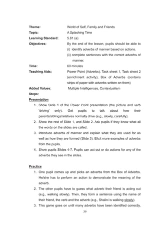 39
Theme: World of Self, Family and Friends
Topic: A Splashing Time
Learning Standard: 5.81 (a)
Objectives: By the end of the lesson, pupils should be able to
(i) identify adverbs of manner based on actions.
(ii) complete sentences with the correct adverbs of
manner.
Time: 60 minutes
Teaching Aids: Power Point (Adverbs), Task sheet 1, Task sheet 2
(enrichment activity), Box of Adverbs (contains
strips of paper with adverbs written on them)
Added Values: Multiple Intelligences, Contextualism
Steps:
Presentation
1. Show Slide 1 of the Power Point presentation (the picture and verb
'driving' only). Get pupils to talk about how their
parents/siblings/relatives normally drive (e.g., slowly, carefully).
2. Show the rest of Slide 1, and Slide 2. Ask pupils if they know what all
the words on the slides are called.
3. Introduce adverbs of manner and explain what they are used for as
well as how they are formed (Slide 3). Elicit more examples of adverbs
from the pupils.
4. Show pupils Slides 4-7. Pupils can act out or do actions for any of the
adverbs they see in the slides.
Practice
1. One pupil comes up and picks an adverbs from the Box of Adverbs.
He/she has to perform an action to demonstrate the meaning of the
adverb.
2. The other pupils have to guess what adverb their friend is acting out
(e.g., walking slowly). Then, they form a sentence using the name of
their friend, the verb and the adverb (e.g., Shalini is walking slowly).
3. This game goes on until many adverbs have been identified correctly,
 