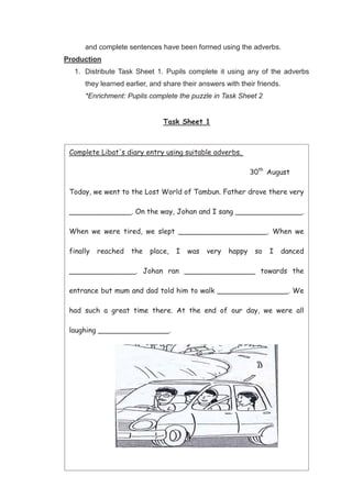 40
and complete sentences have been formed using the adverbs.
Production
1. Distribute Task Sheet 1. Pupils complete it using any of the adverbs
they learned earlier, and share their answers with their friends.
*Enrichment: Pupils complete the puzzle in Task Sheet 2
Task Sheet 1
Crossword Puzzle
Complete Libat's diary entry using suitable adverbs.
30th
August
Today, we went to the Lost World of Tambun. Father drove there very
______________. On the way, Johan and I sang _______________.
When we were tired, we slept ____________________. When we
finally reached the place, I was very happy so I danced
_______________. Johan ran ________________ towards the
entrance but mum and dad told him to walk ________________. We
had such a great time there. At the end of our day, we were all
laughing ________________.
 