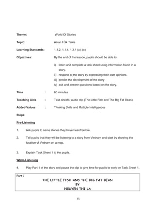 45
Theme: World Of Stories
Topic: Asian Folk Tales
Learning Standards: 1.1.2, 1.1.4, 1.3.1 (a), (c)
Objectives: By the end of the lesson, pupils should be able to:
i) listen and complete a task sheet using information found in a
story.
ii) respond to the story by expressing their own opinions.
iii) predict the development of the story.
iv) ask and answer questions based on the story.
Time : 60 minutes
Teaching Aids : Task sheets, audio clip (The Little Fish and The Big Fat Bean)
Added Values : Thinking Skills and Multiple Intelligences
Steps:
Pre-Listening
1. Ask pupils to name stories they have heard before.
2. Tell pupils that they will be listening to a story from Vietnam and start by showing the
location of Vietnam on a map.
3. Explain Task Sheet 1 to the pupils.
While-Listening
4. Play Part 1 of the story and pause the clip to give time for pupils to work on Task Sheet 1.
Part 1
THE LITTLE FISH AND THE BIG FAT BEAN
BY
NGUYEN THI LA
 