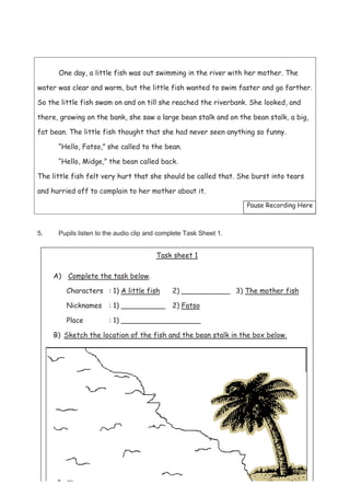 46
One day, a little fish was out swimming in the river with her mother. The
water was clear and warm, but the little fish wanted to swim faster and go farther.
So the little fish swam on and on till she reached the riverbank. She looked, and
there, growing on the bank, she saw a large bean stalk and on the bean stalk, a big,
fat bean. The little fish thought that she had never seen anything so funny.
“Hello, Fatso,” she called to the bean.
“Hello, Midge,” the bean called back.
The little fish felt very hurt that she should be called that. She burst into tears
and hurried off to complain to her mother about it.
Pause Recording Here
5. Pupils listen to the audio clip and complete Task Sheet 1.
Task sheet 1
A) Complete the task below.
Characters : 1) A little fish 2) ___________ 3) The mother fish
Nicknames : 1) __________ 2) Fatso
Place : 1) __________________
B) Sketch the location of the fish and the bean stalk in the box below.
 