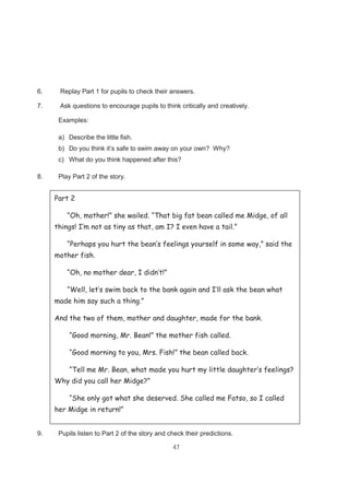 47
6. Replay Part 1 for pupils to check their answers.
7. Ask questions to encourage pupils to think critically and creatively.
Examples:
a) Describe the little fish.
b) Do you think it’s safe to swim away on your own? Why?
c) What do you think happened after this?
8. Play Part 2 of the story.
9. Pupils listen to Part 2 of the story and check their predictions.
Part 2
“Oh, mother!” she wailed. “That big fat bean called me Midge, of all
things! I’m not as tiny as that, am I? I even have a tail.”
“Perhaps you hurt the bean’s feelings yourself in some way,” said the
mother fish.
“Oh, no mother dear, I didn’t!”
“Well, let’s swim back to the bank again and I’ll ask the bean what
made him say such a thing.”
And the two of them, mother and daughter, made for the bank.
“Good morning, Mr. Bean!” the mother fish called.
“Good morning to you, Mrs. Fish!” the bean called back.
“Tell me Mr. Bean, what made you hurt my little daughter’s feelings?
Why did you call her Midge?”
“She only got what she deserved. She called me Fatso, so I called
her Midge in return!”
 