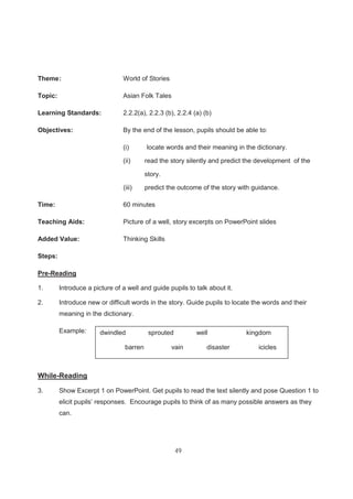 49
Theme: World of Stories
Topic: Asian Folk Tales
Learning Standards: 2.2.2(a), 2.2.3 (b), 2.2.4 (a) (b)
Objectives: By the end of the lesson, pupils should be able to:
(i) locate words and their meaning in the dictionary.
(ii) read the story silently and predict the development of the
story.
(iii) predict the outcome of the story with guidance.
Time: 60 minutes
Teaching Aids: Picture of a well, story excerpts on PowerPoint slides
Added Value: Thinking Skills
Steps:
Pre-Reading
1. Introduce a picture of a well and guide pupils to talk about it.
2. Introduce new or difficult words in the story. Guide pupils to locate the words and their
meaning in the dictionary.
Example:
While-Reading
3. Show Excerpt 1 on PowerPoint. Get pupils to read the text silently and pose Question 1 to
elicit pupils’ responses. Encourage pupils to think of as many possible answers as they
can.
dwindled sprouted well kingdom
barren vain disaster icicles
 