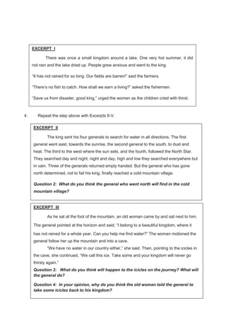 50
4. Repeat the step above with Excerpts II-V.
EXCERPT I
There was once a small kingdom around a lake. One very hot summer, it did
not rain and the lake dried up. People grew anxious and went to the king.
“It has not rained for so long. Our fields are barren!” said the farmers.
“There’s no fish to catch. How shall we earn a living?” asked the fishermen.
“Save us from disaster, good king,” urged the women as the children cried with thirst.
EXCERPT II
The king sent his four generals to search for water in all directions. The first
general went east, towards the sunrise, the second general to the south, to dust and
heat. The third to the west where the sun sets, and the fourth, followed the North Star.
They searched day and night, night and day, high and low they searched everywhere but
in vain. Three of the generals returned empty handed. But the general who has gone
north determined, not to fail his king, finally reached a cold mountain village.
Question 2: What do you think the general who went north will find in the cold
mountain village?
EXCERPT III
As he sat at the foot of the mountain, an old woman came by and sat next to him.
The general pointed at the horizon and said, “I belong to a beautiful kingdom, where it
has not rained for a whole year. Can you help me find water?” The woman motioned the
general follow her up the mountain and into a cave.
“We have no water in our country either,” she said. Then, pointing to the icicles in
the cave, she continued, “We call this ice. Take some and your kingdom will never go
thirsty again.”
Question 3: What do you think will happen to the icicles on the journey? What will
the general do?
Question 4: In your opinion, why do you think the old woman told the general to
take some icicles back to his kingdom?
 