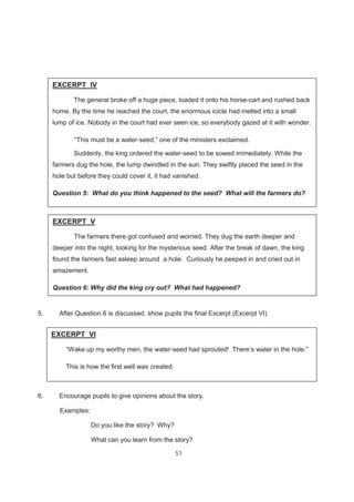 51
5. After Question 6 is discussed, show pupils the final Excerpt (Excerpt VI)
6. Encourage pupils to give opinions about the story.
Examples:
Do you like the story? Why?
What can you learn from the story?
EXCERPT IV
The general broke off a huge piece, loaded it onto his horse-cart and rushed back
home. By the time he reached the court, the enormous icicle had melted into a small
lump of ice. Nobody in the court had ever seen ice, so everybody gazed at it with wonder.
“This must be a water-seed,” one of the ministers exclaimed.
Suddenly, the king ordered the water-seed to be sowed immediately. While the
farmers dug the hole, the lump dwindled in the sun. They swiftly placed the seed in the
hole but before they could cover it, it had vanished.
Question 5: What do you think happened to the seed? What will the farmers do?
EXCERPT V
The farmers there got confused and worried. They dug the earth deeper and
deeper into the night, looking for the mysterious seed. After the break of dawn, the king
found the farmers fast asleep around a hole. Curiously he peeped in and cried out in
amazement.
Question 6: Why did the king cry out? What had happened?
EXCERPT VI
“Wake up my worthy men, the water-seed had sprouted! There’s water in the hole.”
This is how the first well was created.
 