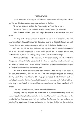 53
THE FIRST WELL
There once was a small kingdom around a lake. One very hot summer, it did not rain
and the lake dried up. People grew anxious and went to the king.
“It has not rained for so long. Our fields are barren!” said the farmers.
“There’s no fish to catch. How shall we earn a living?” asked the fishermen.
“Save us from disaster, good king,” urged the women as the children cried with
thirst.
The king sent his four generals to search for water in all directions. The first
general went east, towards the sun rise, the second general to the south, to dust and heat.
The third to the west where the sun sets, and the fourth, followed the North Star.
They searched day and night, night and day, high and low they searched everywhere
but in vain. Three of the generals returned empty handed. But the general who has gone
north determined, not to fail his king, finally reached a cold mountain village.
As he sat at the foot of the mountain, an old woman came by and sat next to him.
The general pointed at the horizon and said, “I belong to a beautiful kingdom, where it has
not rained for a whole year, can you help me find water?” The woman motioned the general
to follow her up the mountain and inside a cave.
“We have no water in our country either,” she said. Then, pointing to the icicles in
the cave, she continued, “We call this ice. Take some and your kingdom will never go
thirsty again.” The general broke off a huge piece, loaded it onto his horse-cart and
rushed back home. By the time he reached the court, the enormous icicle had melted into a
small lump of ice. Nobody in the court had ever seen ice, so everybody gazed at it with
wonder.
“This must be a water-seed,” one of the ministers exclaimed.
Suddenly, the king ordered the water-seed to be sowed immediately. While the
farmers dug the hole, the lump dwindled in the sun. They swiftly placed the seed in the
hole but before they could cover it, it had vanished. The farmers there got confused and
worried. They dug the earth deeper and deeper into the night, looking for the mysterious
 
