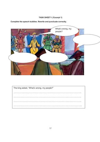 57
TASK SHEET I ( Excerpt 1)
Complete the speech bubbles. Rewrite and punctuate correctly.
What’s wrong, my
people?
The king asked, “What’s wrong, my people?”
………………………………………………………………………………………..
………………………………………………………………………………………..
………………………………………………………………………………………..
………………………………………………………………………………………...
 