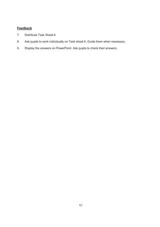 62
Feedback
7. Distribute Task Sheet 6.
8. Ask pupils to work individually on Task sheet 6. Guide them when necessary.
9. Display the answers on PowerPoint. Ask pupils to check their answers.
 