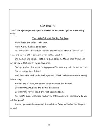 63
TASK SHEET 6
Insert the apostrophe and speech markers in the correct places in the story
below.
The Little Fish And The Big Fat Bean
Hello, Fatso, she called to the bean.
Hello, Midge, the bean called back.
The little fish felt very hurt that she should be called that. She burst into
tears and hurried off to complain to her mother about it.
Oh, mother! She wailed. That big fat bean called me Midge, of all things! I m
not as tiny as that, am I? I even have a tail.
Perhaps you hurt the beans feelings yourself in some way, said the mother fish.
Oh, no mother dear, I didnt!
Well, let s swim back to the bank again and I ll ask the bean what made him say
such a thing.
And the two of them, mother and daughter, made for the bank.
Good morning, Mr. Bean! the mother fish called.
Good morning to you, Mrs. Fish! the bean called back.
Tell me Mr. Bean, what made you hurt my little daughter s feelings why did you
call her Midge?
She only got what she deserved. She called me Fatso, so I called her Midge in
return!
 