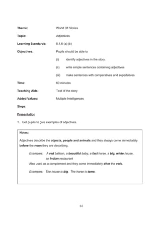 64
Theme: World Of Stories
Topic: Adjectives
Learning Standards: 5.1.6 (a) (b)
Objectives: Pupils should be able to
(i) identify adjectives in the story.
(ii) write simple sentences containing adjectives
(iii) make sentences with comparatives and superlatives
Time: 60 minutes
Teaching Aids: Text of the story
Added Values: Multiple Intelligences
Steps:
Presentation
1. Get pupils to give examples of adjectives.
Notes:
Adjectives describe the objects, people and animals and they always come immediately
before the noun they are describing.
Examples: A red balloon, a beautiful baby, a fast horse, a big, white house,
an Indian restaurant
Also used as a complement and they come immediately after the verb.
Examples: The house is big. The horse is tame.
 