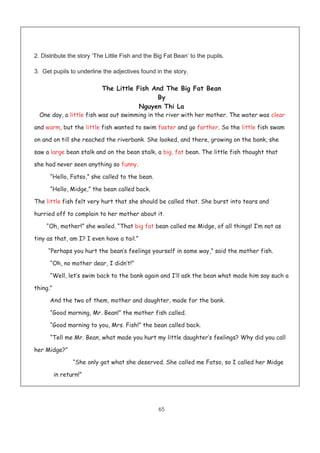 65
2. Distribute the story ‘The Little Fish and the Big Fat Bean’ to the pupils.
3. Get pupils to underline the adjectives found in the story.
The Little Fish And The Big Fat Bean
By
Nguyen Thi La
One day, a little fish was out swimming in the river with her mother. The water was clear
and warm, but the little fish wanted to swim faster and go farther. So the little fish swam
on and on till she reached the riverbank. She looked, and there, growing on the bank, she
saw a large bean stalk and on the bean stalk, a big, fat bean. The little fish thought that
she had never seen anything so funny.
“Hello, Fatso,” she called to the bean.
“Hello, Midge,” the bean called back.
The little fish felt very hurt that she should be called that. She burst into tears and
hurried off to complain to her mother about it.
“Oh, mother!” she wailed. “That big fat bean called me Midge, of all things! I’m not as
tiny as that, am I? I even have a tail.”
“Perhaps you hurt the bean’s feelings yourself in some way,” said the mother fish.
“Oh, no mother dear, I didn’t!”
“Well, let’s swim back to the bank again and I’ll ask the bean what made him say such a
thing.”
And the two of them, mother and daughter, made for the bank.
“Good morning, Mr. Bean!” the mother fish called.
“Good morning to you, Mrs. Fish!” the bean called back.
“Tell me Mr. Bean, what made you hurt my little daughter’s feelings? Why did you call
her Midge?”
“She only got what she deserved. She called me Fatso, so I called her Midge
in return!”
 