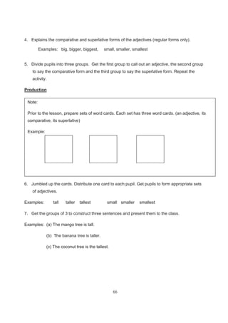 66
4. Explains the comparative and superlative forms of the adjectives (regular forms only).
Examples: big, bigger, biggest, small, smaller, smallest
5. Divide pupils into three groups. Get the first group to call out an adjective, the second group
to say the comparative form and the third group to say the superlative form. Repeat the
activity.
Production
6. Jumbled up the cards. Distribute one card to each pupil. Get pupils to form appropriate sets
of adjectives.
Examples: tall taller tallest small smaller smallest
7. Get the groups of 3 to construct three sentences and present them to the class.
Examples: (a) The mango tree is tall.
(b) The banana tree is taller.
(c) The coconut tree is the tallest.
Note:
Prior to the lesson, prepare sets of word cards. Each set has three word cards. (an adjective, its
comparative, its superlative)
Example:
 